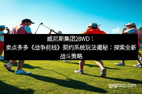 威尼斯集团28WD：卖点多多《战争前线》契约系统玩法揭秘：探索全新战斗策略
